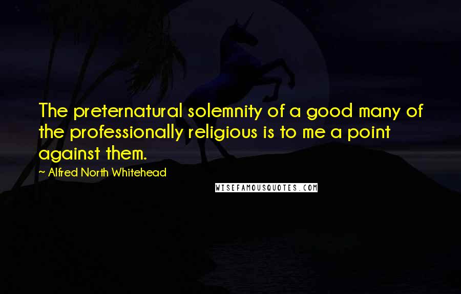 Alfred North Whitehead Quotes: The preternatural solemnity of a good many of the professionally religious is to me a point against them.