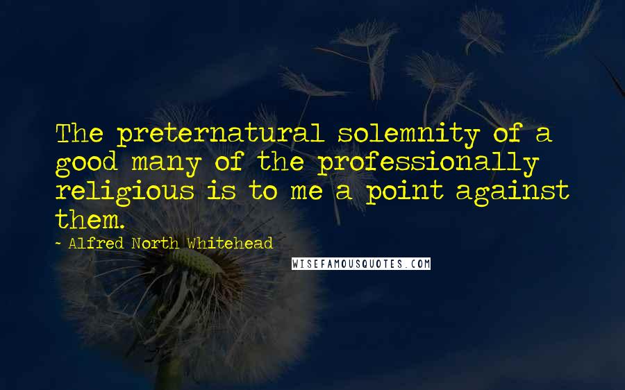 Alfred North Whitehead Quotes: The preternatural solemnity of a good many of the professionally religious is to me a point against them.