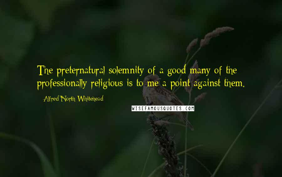 Alfred North Whitehead Quotes: The preternatural solemnity of a good many of the professionally religious is to me a point against them.