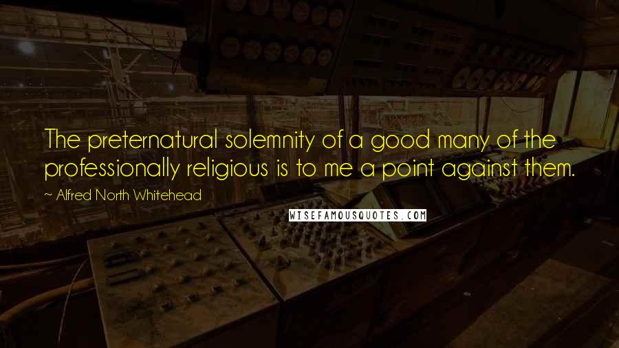 Alfred North Whitehead Quotes: The preternatural solemnity of a good many of the professionally religious is to me a point against them.