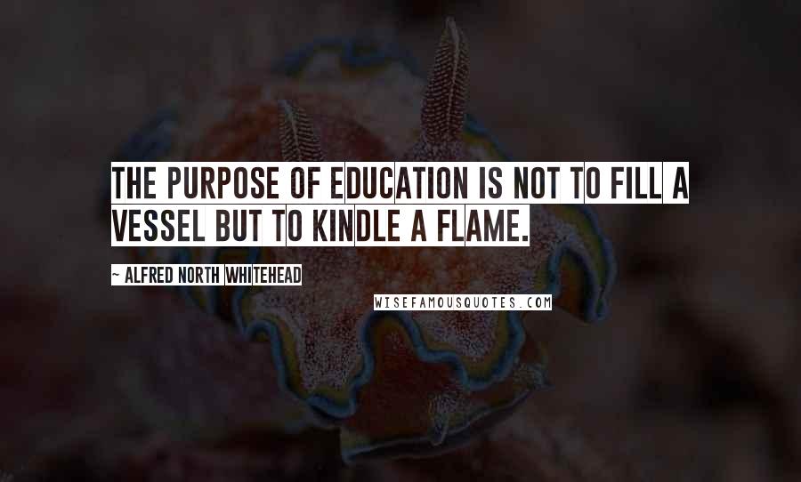 Alfred North Whitehead Quotes: The purpose of education is not to fill a vessel but to kindle a flame.