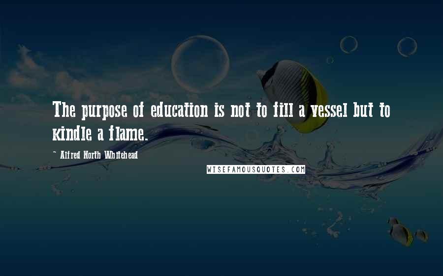 Alfred North Whitehead Quotes: The purpose of education is not to fill a vessel but to kindle a flame.