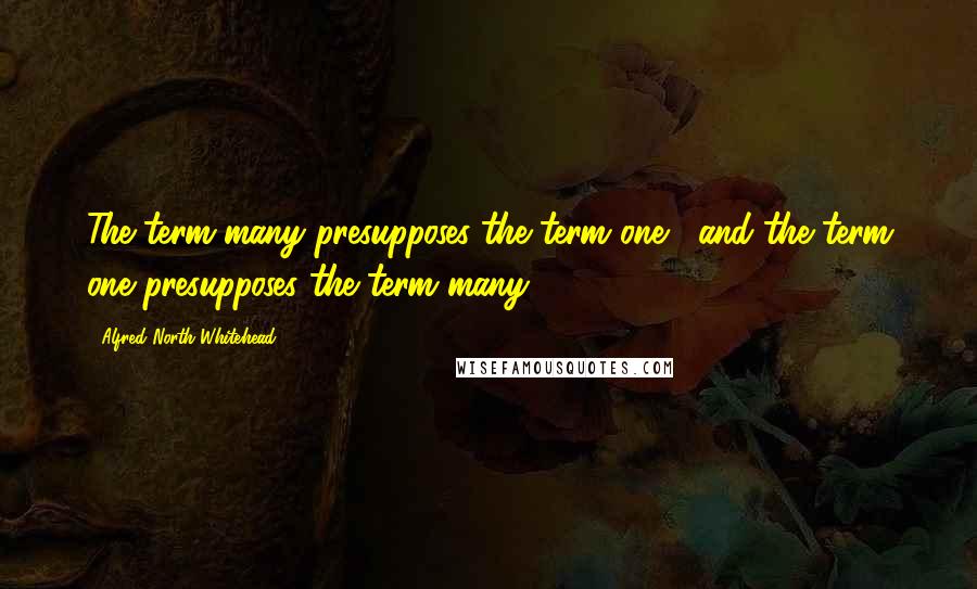 Alfred North Whitehead Quotes: The term many presupposes the term one , and the term one presupposes the term many.
