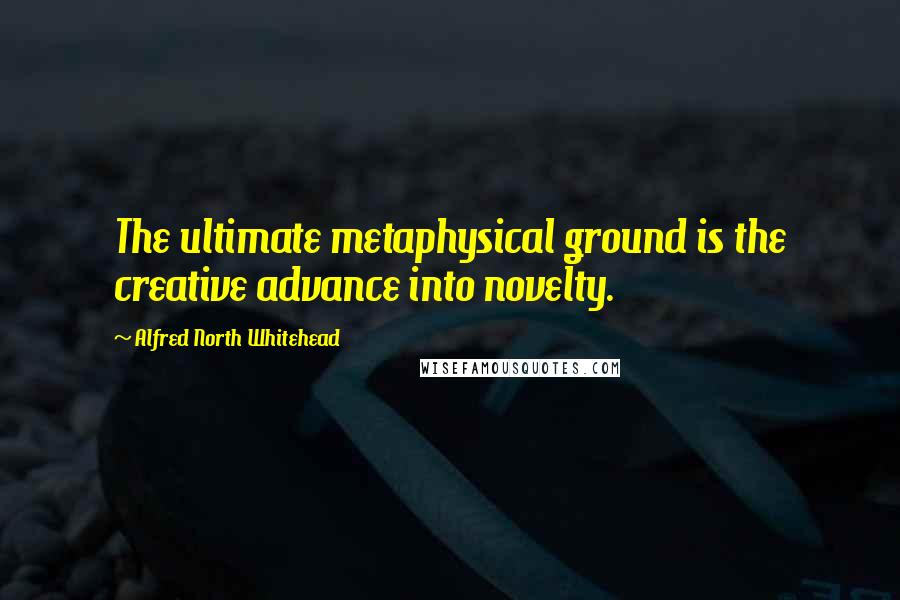 Alfred North Whitehead Quotes: The ultimate metaphysical ground is the creative advance into novelty.