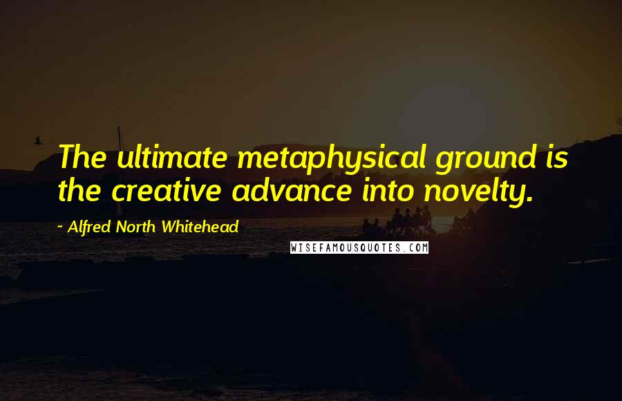 Alfred North Whitehead Quotes: The ultimate metaphysical ground is the creative advance into novelty.