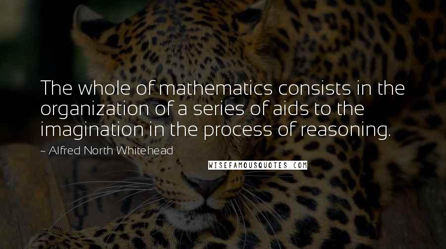 Alfred North Whitehead Quotes: The whole of mathematics consists in the organization of a series of aids to the imagination in the process of reasoning.