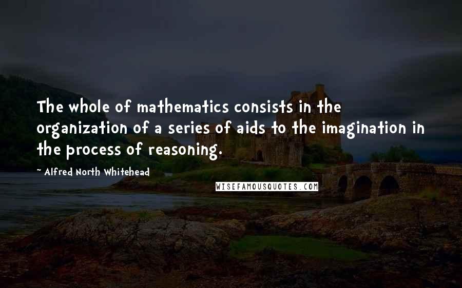 Alfred North Whitehead Quotes: The whole of mathematics consists in the organization of a series of aids to the imagination in the process of reasoning.