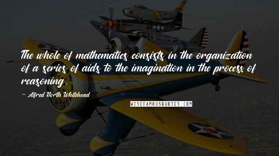 Alfred North Whitehead Quotes: The whole of mathematics consists in the organization of a series of aids to the imagination in the process of reasoning.