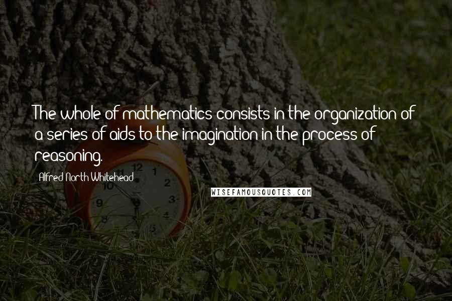 Alfred North Whitehead Quotes: The whole of mathematics consists in the organization of a series of aids to the imagination in the process of reasoning.