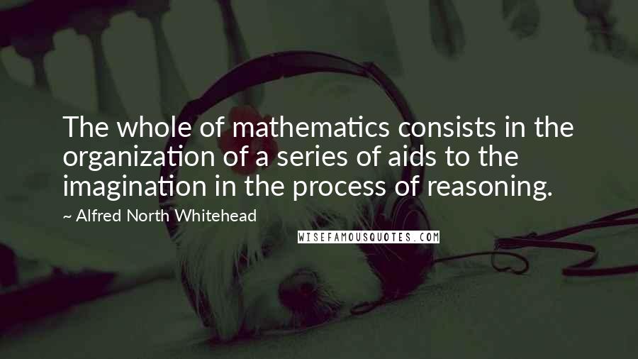 Alfred North Whitehead Quotes: The whole of mathematics consists in the organization of a series of aids to the imagination in the process of reasoning.