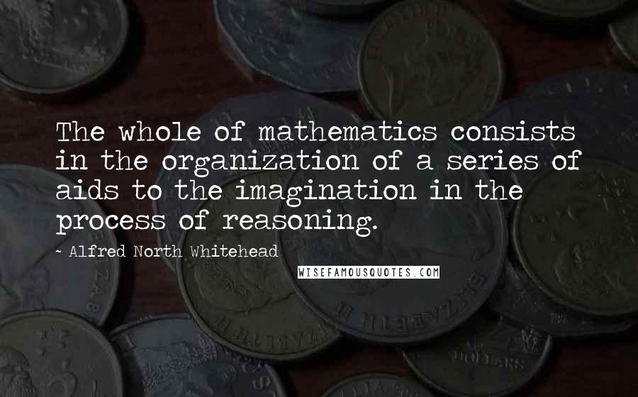 Alfred North Whitehead Quotes: The whole of mathematics consists in the organization of a series of aids to the imagination in the process of reasoning.