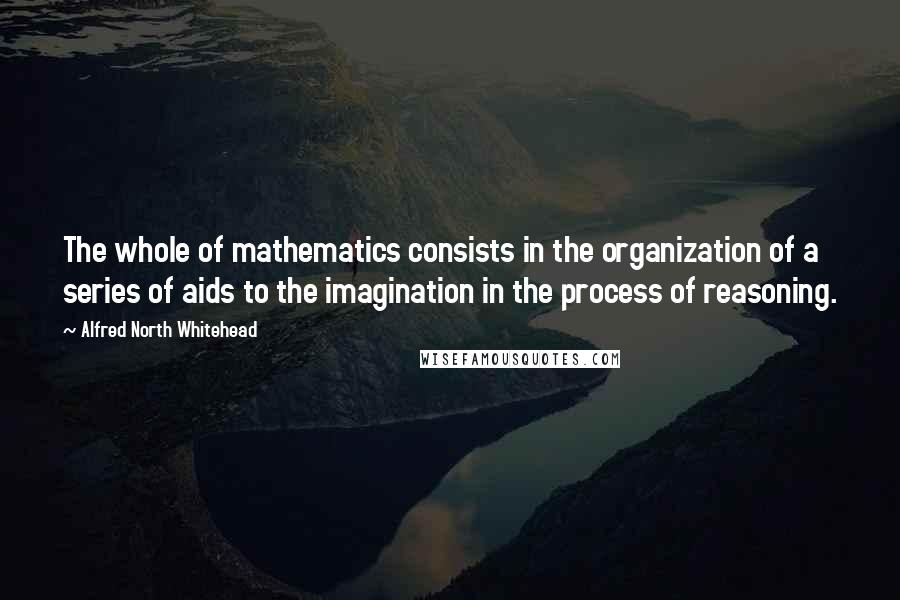 Alfred North Whitehead Quotes: The whole of mathematics consists in the organization of a series of aids to the imagination in the process of reasoning.