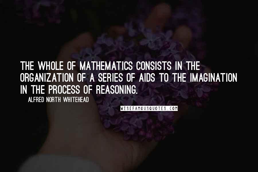 Alfred North Whitehead Quotes: The whole of mathematics consists in the organization of a series of aids to the imagination in the process of reasoning.