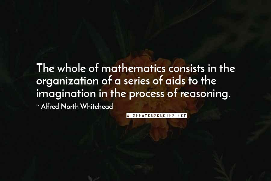 Alfred North Whitehead Quotes: The whole of mathematics consists in the organization of a series of aids to the imagination in the process of reasoning.