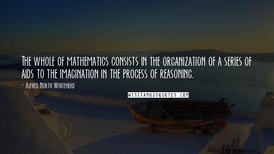 Alfred North Whitehead Quotes: The whole of mathematics consists in the organization of a series of aids to the imagination in the process of reasoning.