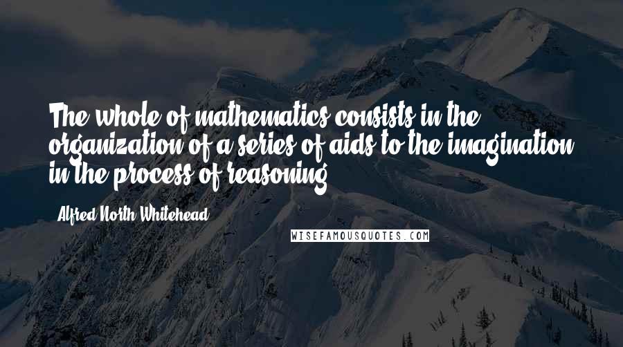 Alfred North Whitehead Quotes: The whole of mathematics consists in the organization of a series of aids to the imagination in the process of reasoning.