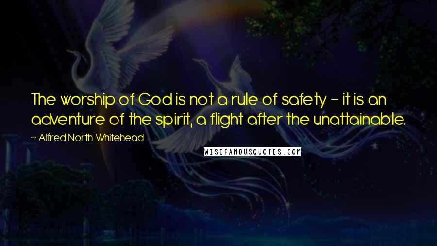 Alfred North Whitehead Quotes: The worship of God is not a rule of safety - it is an adventure of the spirit, a flight after the unattainable.
