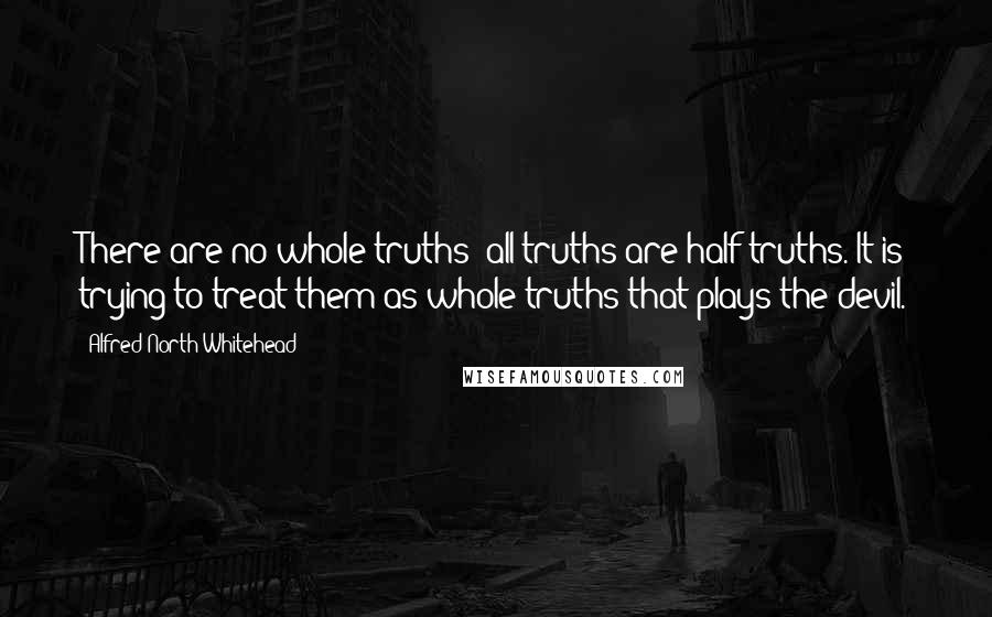 Alfred North Whitehead Quotes: There are no whole truths; all truths are half-truths. It is trying to treat them as whole truths that plays the devil.