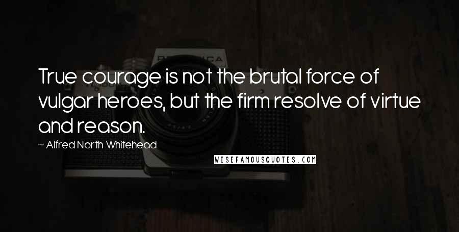 Alfred North Whitehead Quotes: True courage is not the brutal force of vulgar heroes, but the firm resolve of virtue and reason.