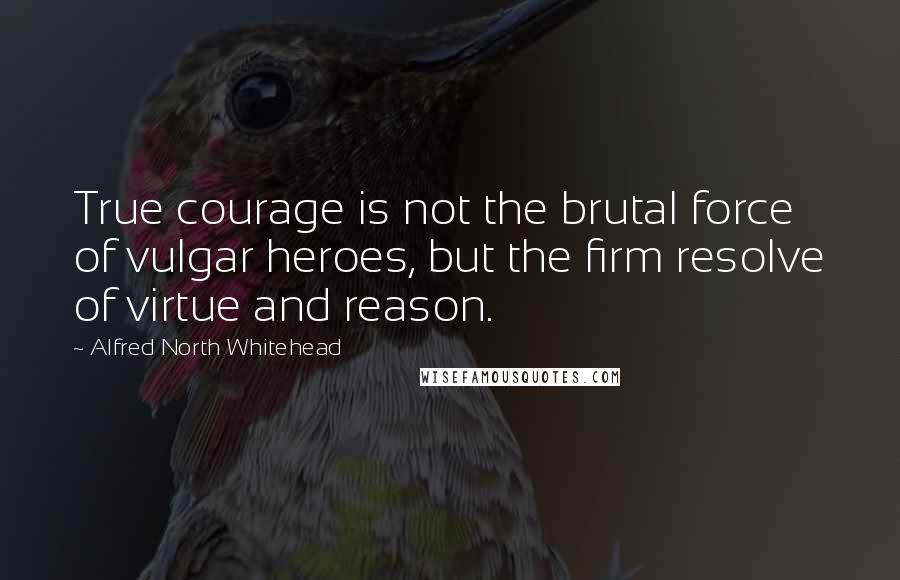 Alfred North Whitehead Quotes: True courage is not the brutal force of vulgar heroes, but the firm resolve of virtue and reason.