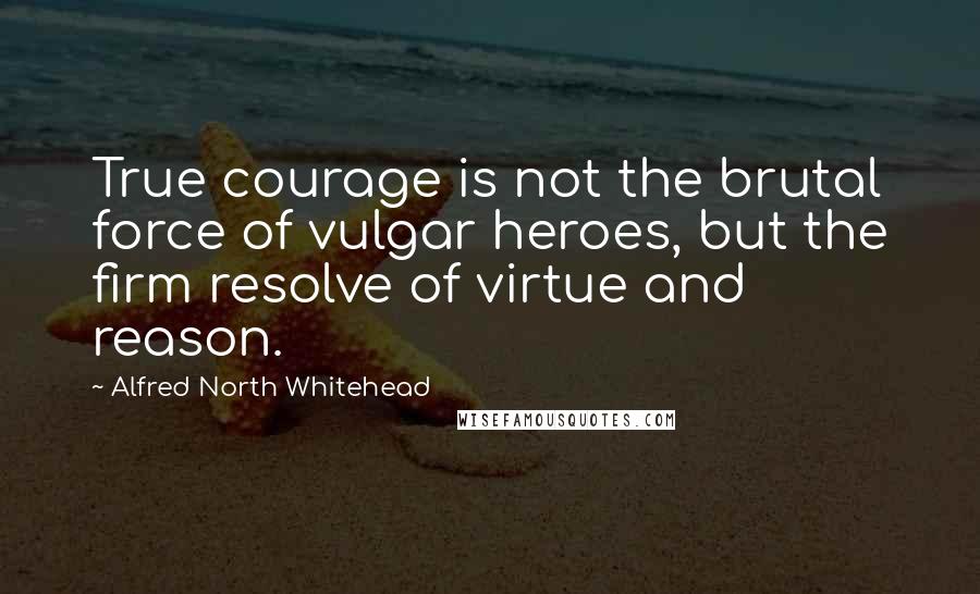 Alfred North Whitehead Quotes: True courage is not the brutal force of vulgar heroes, but the firm resolve of virtue and reason.