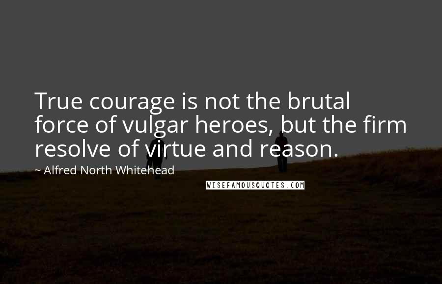 Alfred North Whitehead Quotes: True courage is not the brutal force of vulgar heroes, but the firm resolve of virtue and reason.