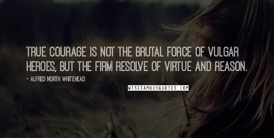 Alfred North Whitehead Quotes: True courage is not the brutal force of vulgar heroes, but the firm resolve of virtue and reason.