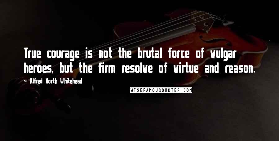 Alfred North Whitehead Quotes: True courage is not the brutal force of vulgar heroes, but the firm resolve of virtue and reason.