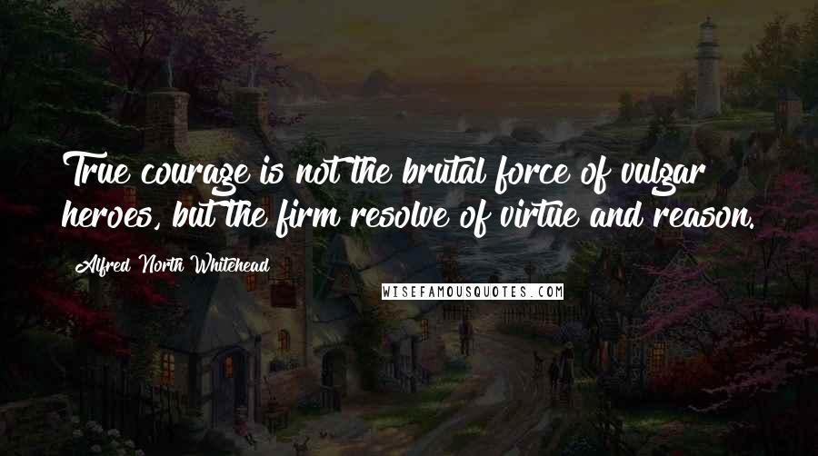 Alfred North Whitehead Quotes: True courage is not the brutal force of vulgar heroes, but the firm resolve of virtue and reason.