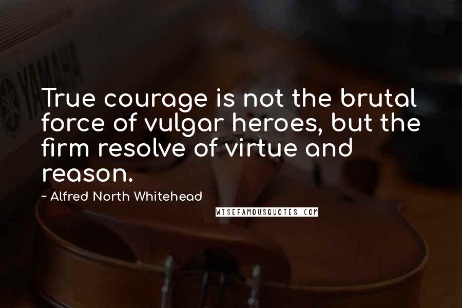 Alfred North Whitehead Quotes: True courage is not the brutal force of vulgar heroes, but the firm resolve of virtue and reason.