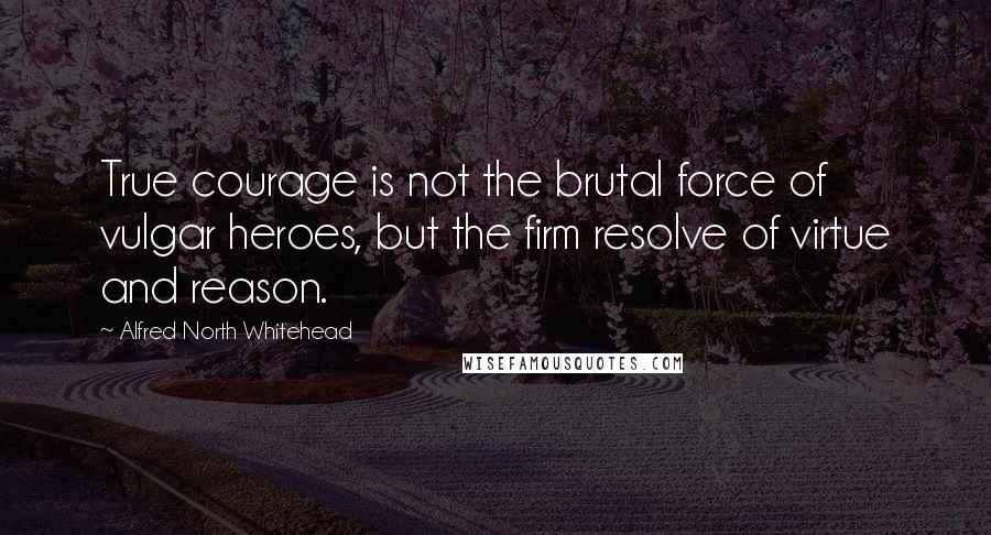 Alfred North Whitehead Quotes: True courage is not the brutal force of vulgar heroes, but the firm resolve of virtue and reason.