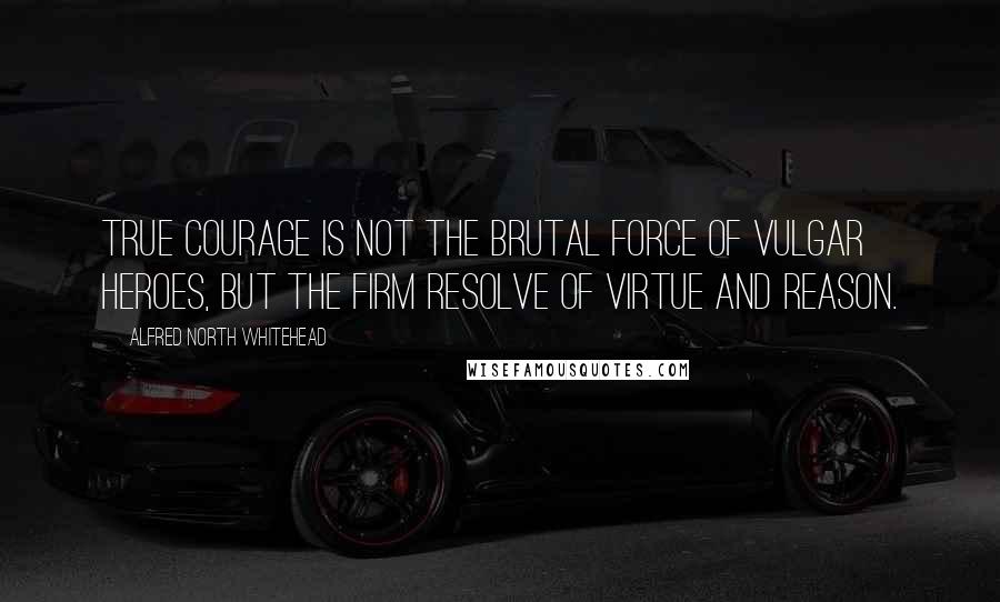 Alfred North Whitehead Quotes: True courage is not the brutal force of vulgar heroes, but the firm resolve of virtue and reason.