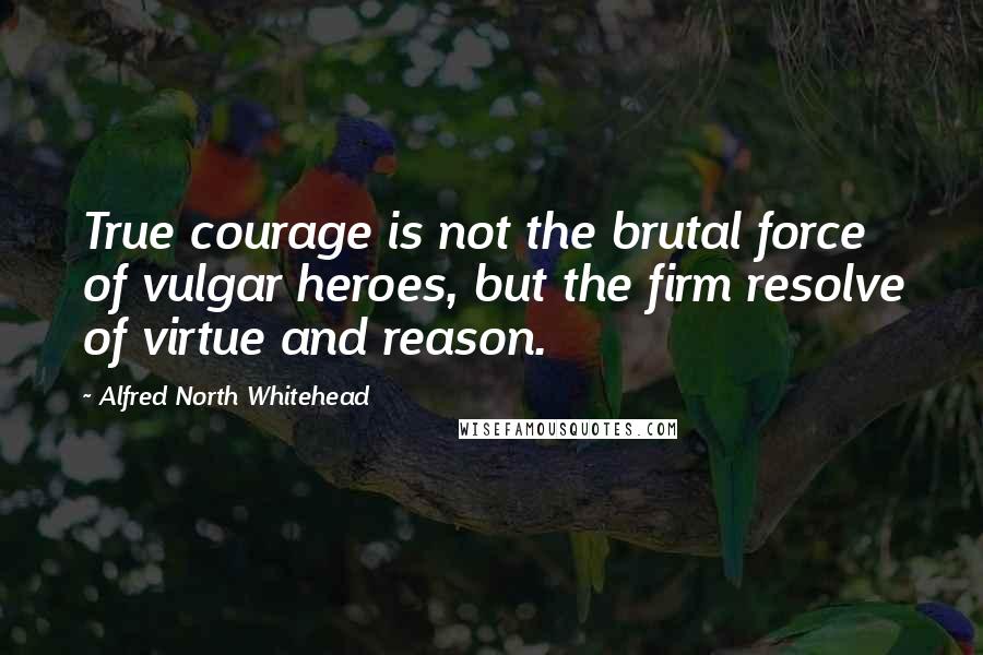 Alfred North Whitehead Quotes: True courage is not the brutal force of vulgar heroes, but the firm resolve of virtue and reason.