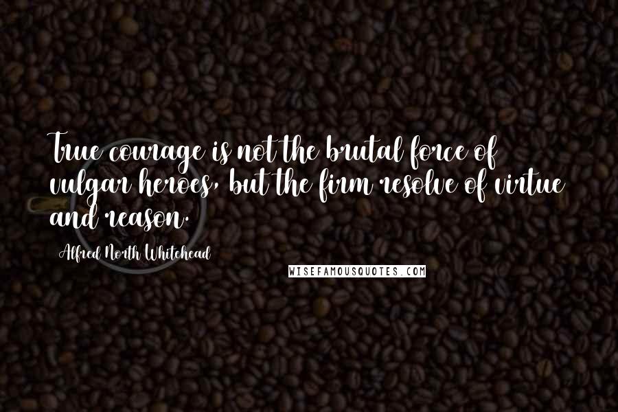 Alfred North Whitehead Quotes: True courage is not the brutal force of vulgar heroes, but the firm resolve of virtue and reason.