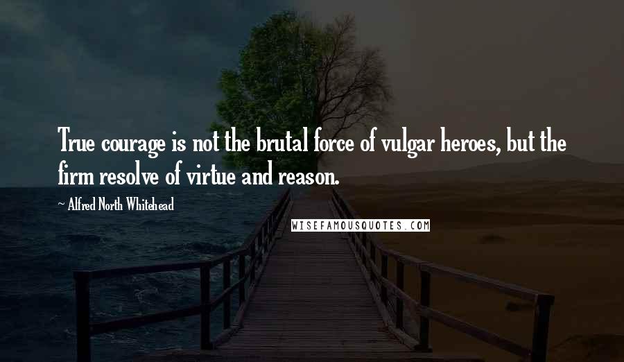 Alfred North Whitehead Quotes: True courage is not the brutal force of vulgar heroes, but the firm resolve of virtue and reason.