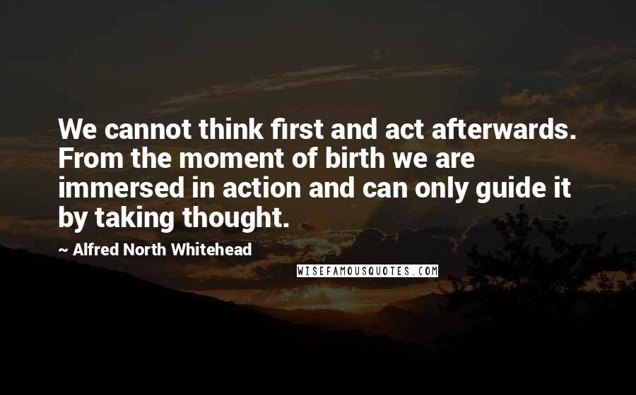 Alfred North Whitehead Quotes: We cannot think first and act afterwards. From the moment of birth we are immersed in action and can only guide it by taking thought.