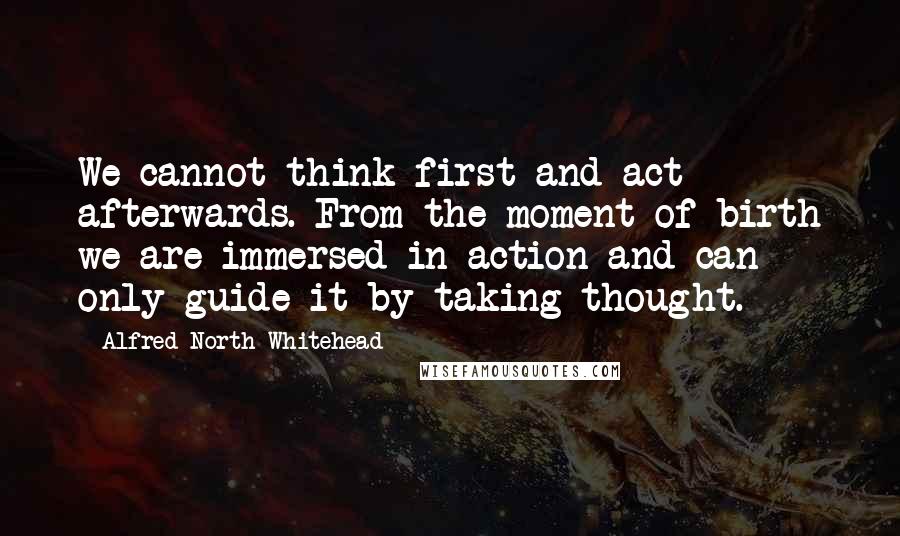 Alfred North Whitehead Quotes: We cannot think first and act afterwards. From the moment of birth we are immersed in action and can only guide it by taking thought.