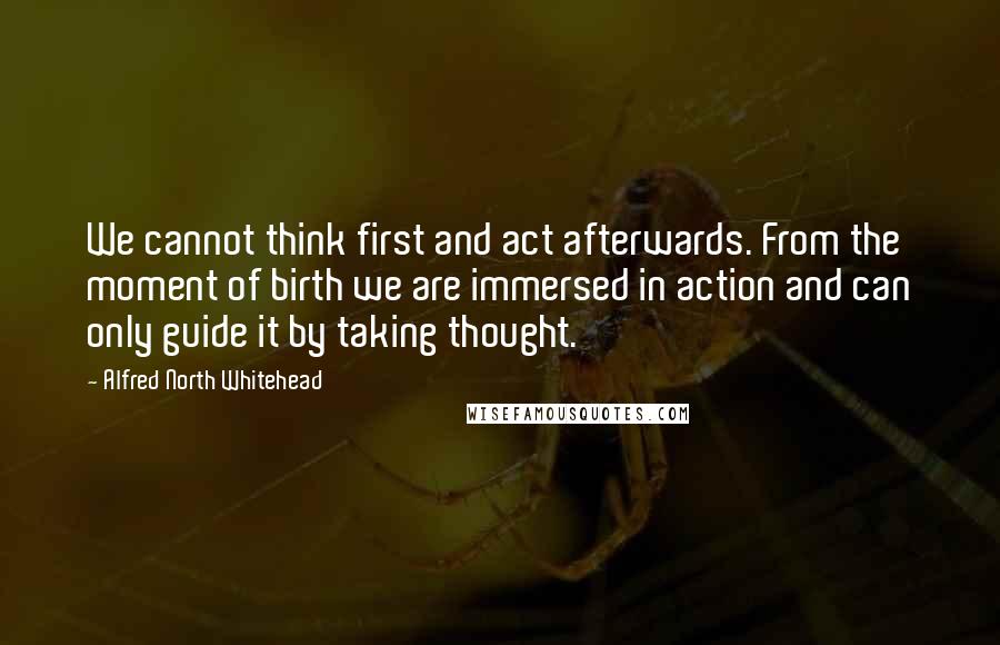 Alfred North Whitehead Quotes: We cannot think first and act afterwards. From the moment of birth we are immersed in action and can only guide it by taking thought.