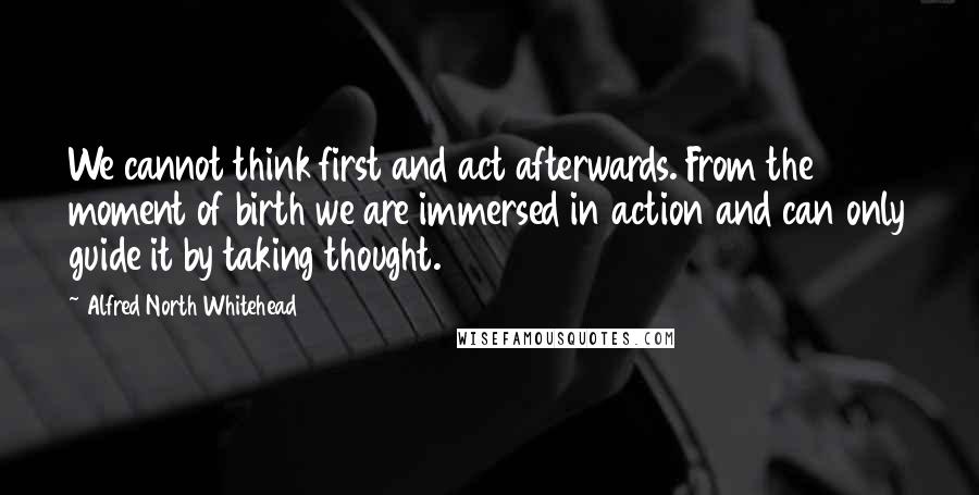 Alfred North Whitehead Quotes: We cannot think first and act afterwards. From the moment of birth we are immersed in action and can only guide it by taking thought.