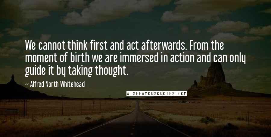 Alfred North Whitehead Quotes: We cannot think first and act afterwards. From the moment of birth we are immersed in action and can only guide it by taking thought.