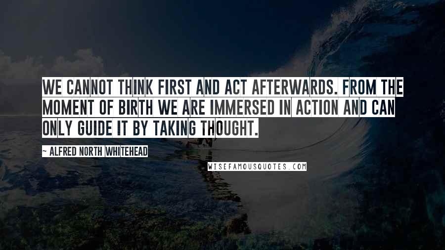 Alfred North Whitehead Quotes: We cannot think first and act afterwards. From the moment of birth we are immersed in action and can only guide it by taking thought.