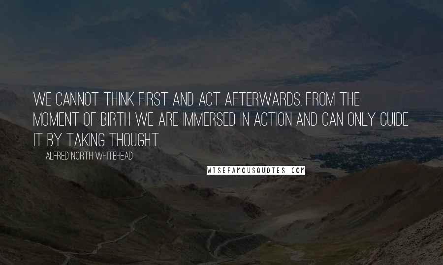 Alfred North Whitehead Quotes: We cannot think first and act afterwards. From the moment of birth we are immersed in action and can only guide it by taking thought.