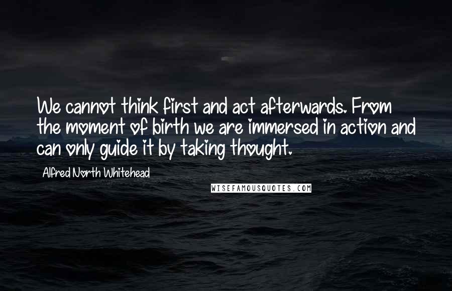 Alfred North Whitehead Quotes: We cannot think first and act afterwards. From the moment of birth we are immersed in action and can only guide it by taking thought.