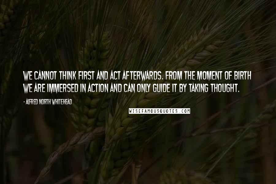 Alfred North Whitehead Quotes: We cannot think first and act afterwards. From the moment of birth we are immersed in action and can only guide it by taking thought.