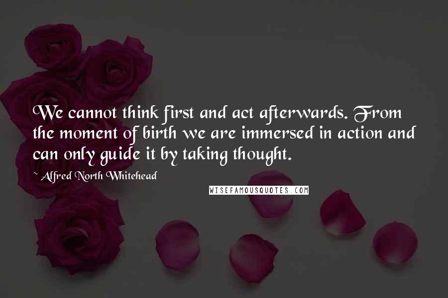 Alfred North Whitehead Quotes: We cannot think first and act afterwards. From the moment of birth we are immersed in action and can only guide it by taking thought.