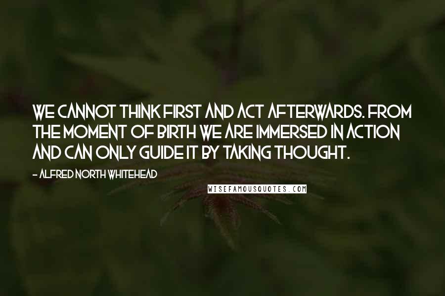 Alfred North Whitehead Quotes: We cannot think first and act afterwards. From the moment of birth we are immersed in action and can only guide it by taking thought.