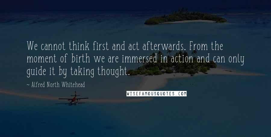 Alfred North Whitehead Quotes: We cannot think first and act afterwards. From the moment of birth we are immersed in action and can only guide it by taking thought.