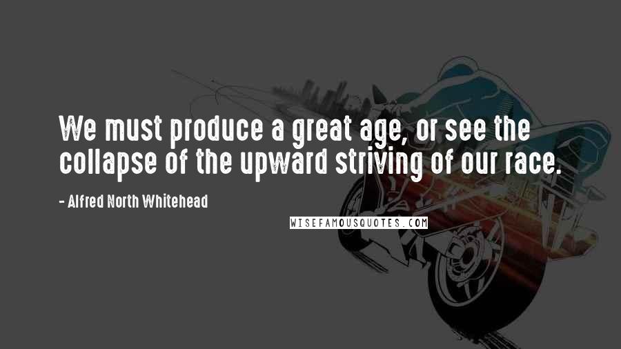 Alfred North Whitehead Quotes: We must produce a great age, or see the collapse of the upward striving of our race.