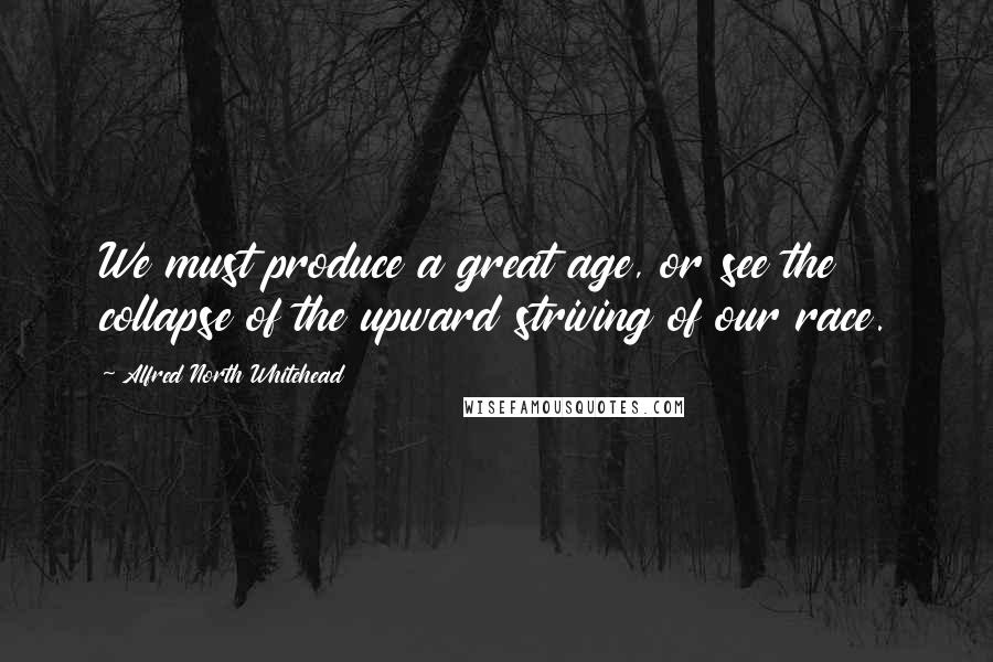 Alfred North Whitehead Quotes: We must produce a great age, or see the collapse of the upward striving of our race.