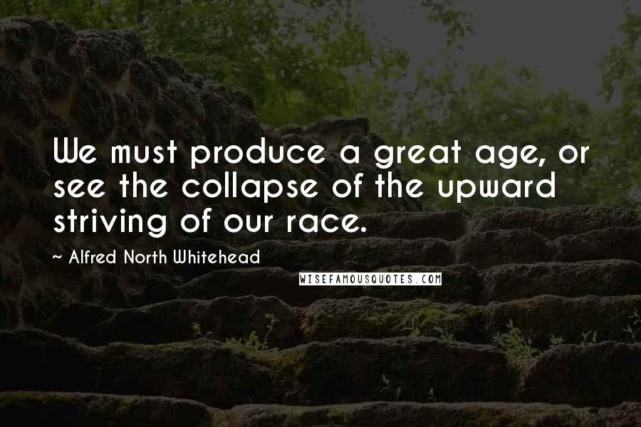 Alfred North Whitehead Quotes: We must produce a great age, or see the collapse of the upward striving of our race.